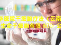 昆华医院干细胞疗法（云南 🦁 新生命干细胞有限 🌷 公司）